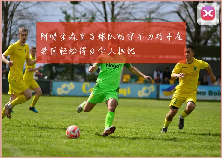 阿特金森直言球队防守不力对手在禁区轻松得分令人担忧