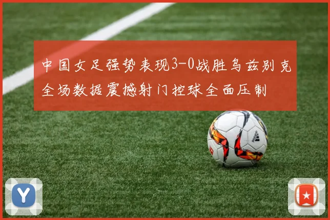 中国女足强势表现3-0战胜乌兹别克全场数据震撼射门控球全面压制