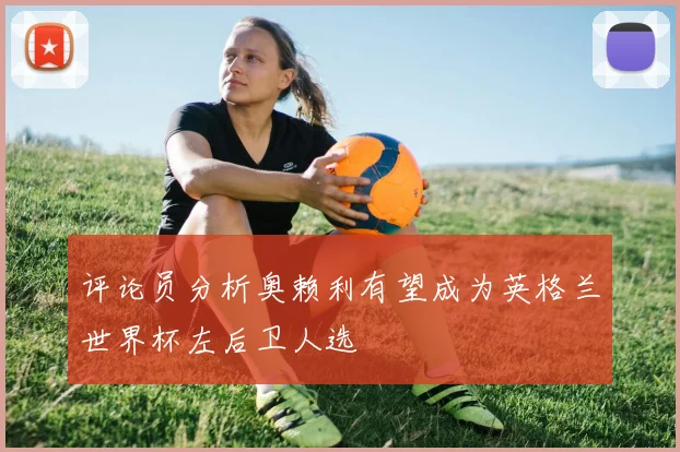 评论员分析奥赖利有望成为英格兰世界杯左后卫人选