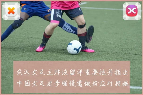 武汉女足主帅谈留洋重要性并指出中国女足进步缓慢需做好应对措施