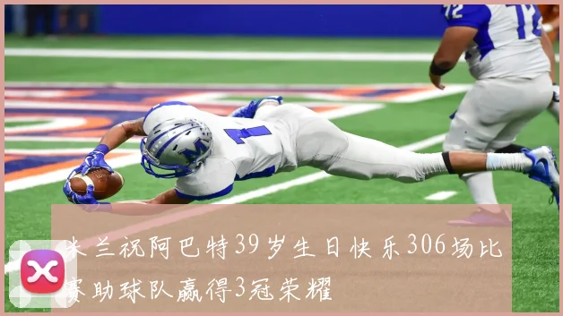 米兰祝阿巴特39岁生日快乐306场比赛助球队赢得3冠荣耀