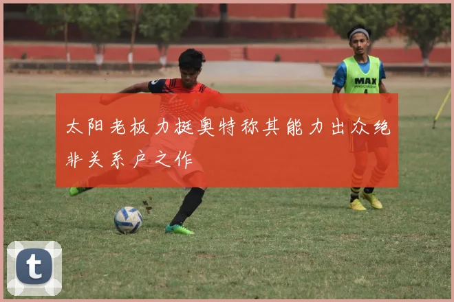 太阳老板力挺奥特称其能力出众绝非关系户之作