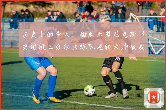 历史上的今天：甜瓜加盟尼克斯JR史诗般三分助力球队逆转大帅激战指环王