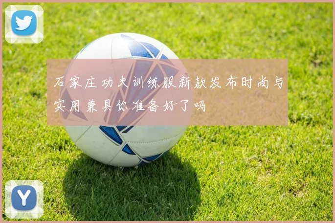 石家庄功夫训练服新款发布时尚与实用兼具你准备好了吗