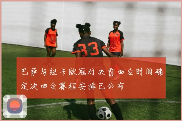 巴萨与纽卡欧冠对决首回合时间确定次回合赛程安排已公布