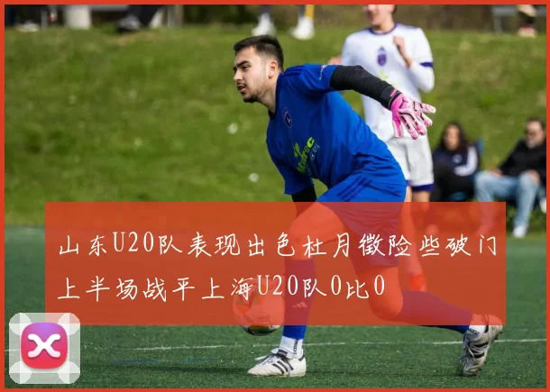 山东U20队表现出色杜月徵险些破门上半场战平上海U20队0比0