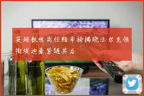 英超教练离任赔率榜揭晓法尔克领衔埃迪豪紧随其后