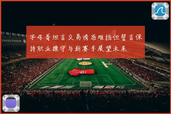 字母哥坦言交易诱惑难挡但誓言保持职业操守与新赛季展望未来