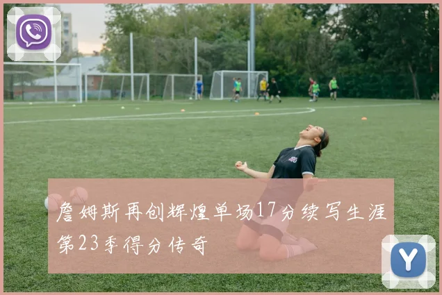 詹姆斯再创辉煌单场17分续写生涯第23季得分传奇