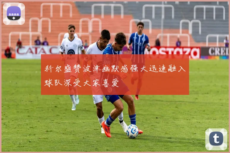 科尔盛赞波津幽默感强大迅速融入球队深受大家喜爱