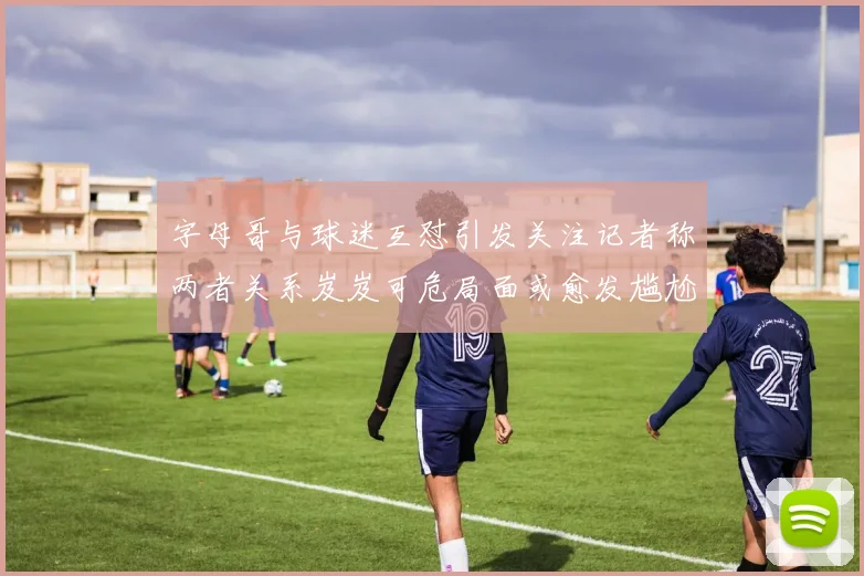 字母哥与球迷互怼引发关注记者称两者关系岌岌可危局面或愈发尴尬