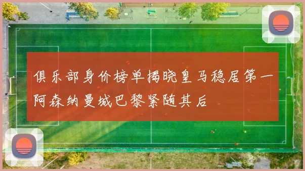 俱乐部身价榜单揭晓皇马稳居第一阿森纳曼城巴黎紧随其后
