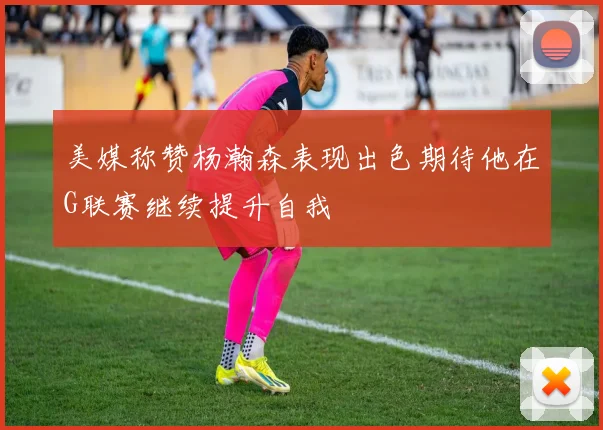 美媒称赞杨瀚森表现出色期待他在G联赛继续提升自我