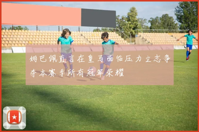 姆巴佩直言在皇马面临压力立志争夺本赛季所有冠军荣耀