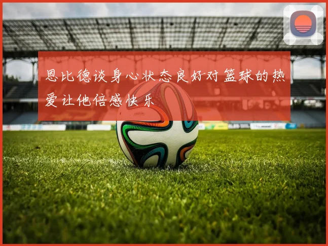 恩比德谈身心状态良好对篮球的热爱让他倍感快乐