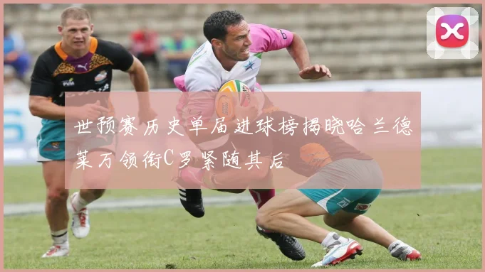 世预赛历史单届进球榜揭晓哈兰德莱万领衔C罗紧随其后