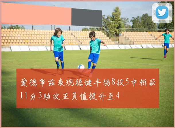 爱德华兹表现稳健半场8投5中斩获11分3助攻正负值提升至4