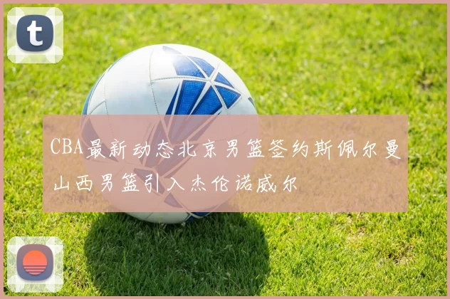 CBA最新动态北京男篮签约斯佩尔曼山西男篮引入杰伦诺威尔