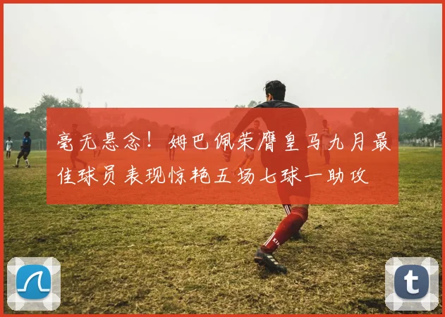毫无悬念！姆巴佩荣膺皇马九月最佳球员表现惊艳五场七球一助攻