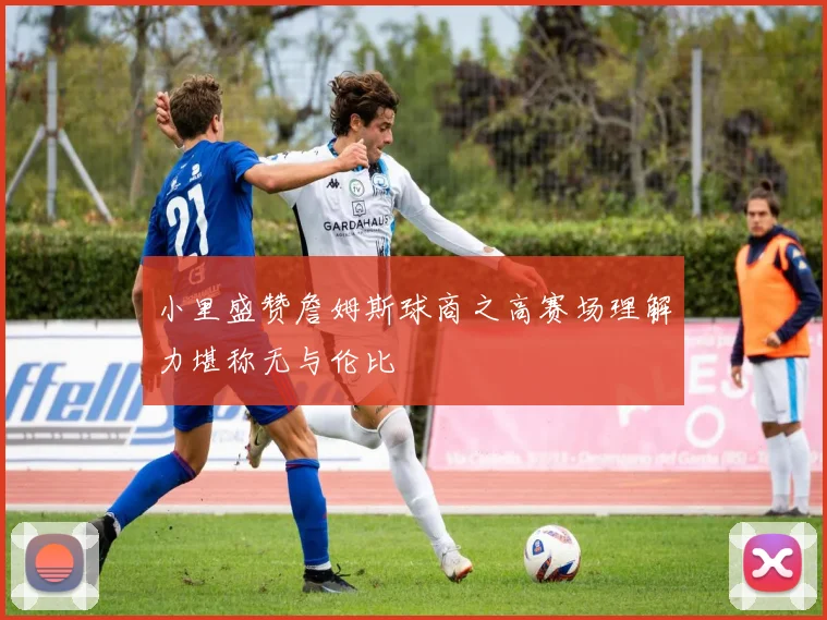 小里盛赞詹姆斯球商之高赛场理解力堪称无与伦比