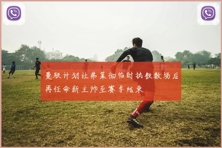 曼联计划让弗莱彻临时执教数场后再任命新主帅至赛季结束