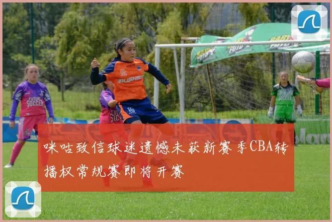 咪咕致信球迷遗憾未获新赛季CBA转播权常规赛即将开赛