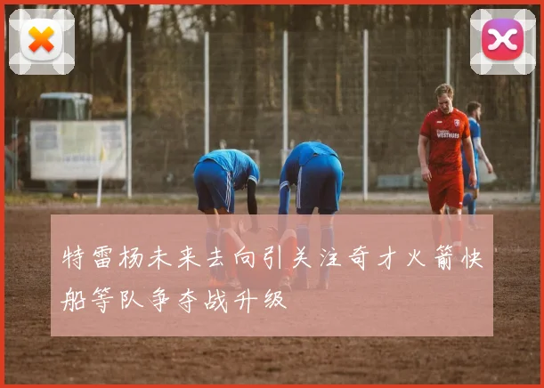 特雷杨未来去向引关注奇才火箭快船等队争夺战升级