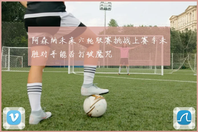 阿森纳未来六轮联赛挑战上赛季未胜对手能否打破魔咒