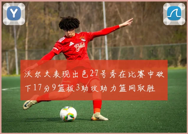 沃尔夫表现出色27号秀在比赛中砍下17分9篮板3助攻助力篮网取胜