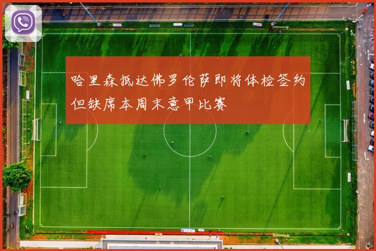 哈里森抵达佛罗伦萨即将体检签约但缺席本周末意甲比赛