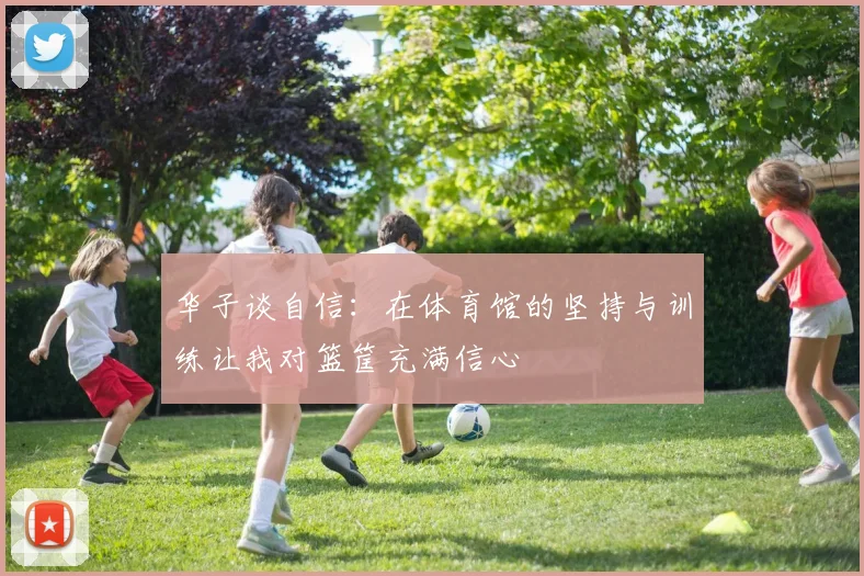 华子谈自信：在体育馆的坚持与训练让我对篮筐充满信心